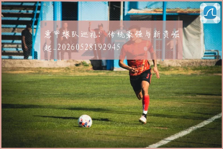意甲球队巡礼:传统豪强与新贵崛起_20260528192945